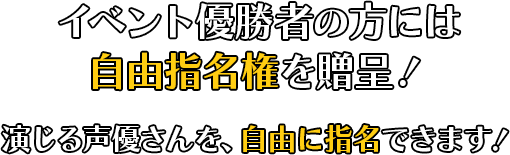 イベント優勝者の方には自由指名権を贈呈！演じる声優さんを、自由に指名できます！